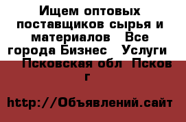 Ищем оптовых поставщиков сырья и материалов - Все города Бизнес » Услуги   . Псковская обл.,Псков г.